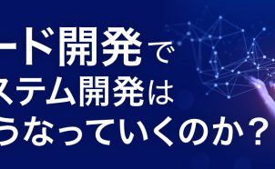 ローコード開発で、企業のシステム開発は今後どうなっていくのか？